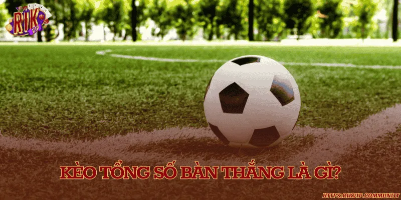 Kèo tổng số bàn thắng là gì?