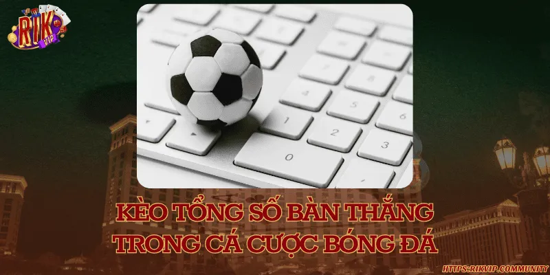 Kèo tổng số bàn thắng trong cá cược bóng đá